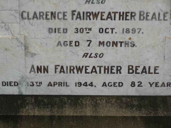 William BEALE,  | died 3 Dec 1922 aged 69 years;  | Clarence Fairweather BEALE,  | died 30 Oct 1897 aged 7 months;  | Ann Fairweather BEALE,  | died 13 April 1944 aged 82 years;  | Appletree Creek cemetery, Isis Shire  | 