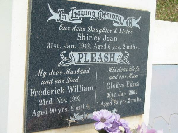 Shirley Joan PLEASH,  | daughter sister,  | died 31 Jan 1942 aged 6 years 2 months;  | Frederick William PLEASH,  | husband dad,  | died 23 Nov 1993 aged 90 years 8 months;  | Gladys Edna,  | wife mum,  | died 30 Jan 2000 aged 85 years 2 months;  | Appletree Creek cemetery, Isis Shire  | 