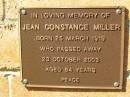 
Jean Constance MILLER,
born 25 March 1919,
died 23 Oct 2003 aged 84 years;
Bribie Island Memorial Gardens, Caboolture Shire
