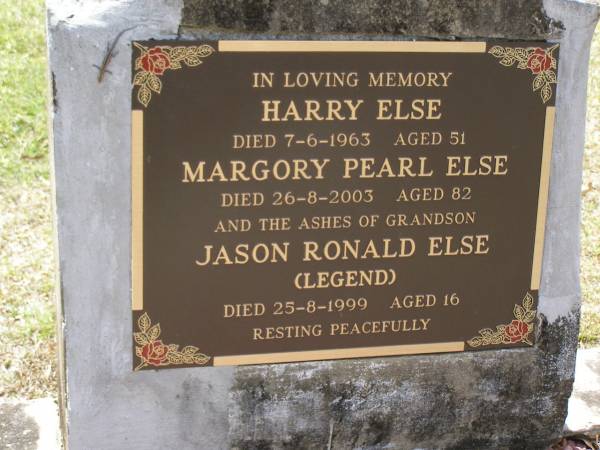 Harry ELSE,  | died 7-6-1963 aged 51 years;  | Margory Pearl ELSE,  | died 26-8-2003 aged 82 years;  | Jason Ronald ELSE (LEGEND),  | died 25-8-1999 aged 16 years, ashes;  | Brookfield Cemetery, Brisbane  | 