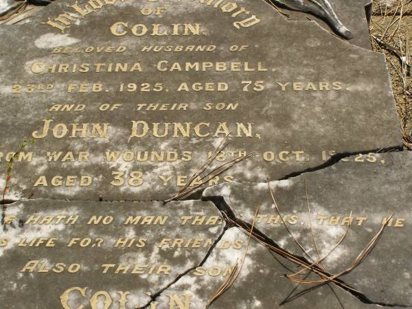 Colin,  | husband of Christina CAMPBELL,  | died 23 Feb 1925 aged 75 years;  | John Duncan,  | son,  | died from war wounds 18 Oct 1925 aged 38 years;  | Colin,  | son,  | died 13 July 1935 aged 52 years;  | Christina CAMPBELL,  | wife of Colin,  | mother of John D. & Colin,  | died 14 April 1939 aged 86 years;  | Lawnton cemetery, Pine Rivers Shire  | 
