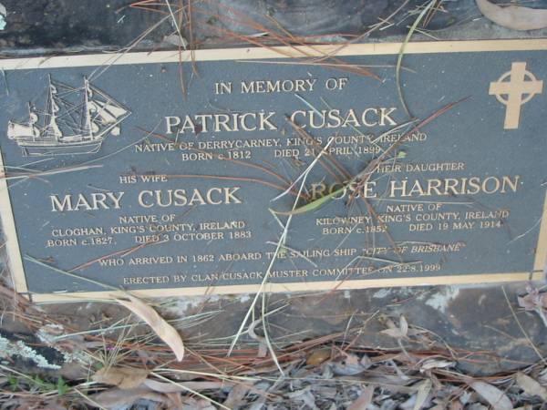 Patrick CUSACK  | (of Derrycarney, Kings Co, Ireland)  | B: c 1812  | D: 21 Apr 1899  |   | wife  | Mary CUSACK  | (of Cloghan, King's Co, Ireland)  | B: c 1827  | D: 3 Oct 1883  |   | daughter  | Rose HARRISON  | (of Kilowney, King's Co, Ireland)  | B: c 1852  | D: 19 May 1914  |   | arrived in 1862 aboard 'City of Brisbane'  |   | Tamborine Catholic Cemetery, Beaudesert  |   | 