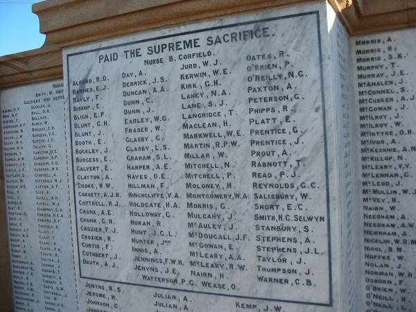 (Paid the supreme sacrifice)  | Nurse B Corfield  | Alford R D  | Barnes E J  | Bayly F  | Bishop E  | Bligh E P  | Blunt C H  | Blunt J  | Booth E  | Buckley J  | Burgess E  | Calvert E  | Clayton A  | Cooke H W  | Corbett A J H  | Cottrell H J  | Cronk A E  | Cronk G H  | Crozier F J  | Crozier R  | Curtis F  | Cuthbert J  | Dauth A J  | Day A  | Derrick J S  | Duncan A A  | Dunn C  | Dunn J  | Earley W G  | Fraser W  | Glasby G  | Glasby L S  | Graham S L  | Harper A E  | Hayes D E  | Hillman F  | Hinchliffe V A  | Holdgate H A  | Holloway G  | Horan R  | Hunt J G L  | Hunter Jno  | Innis A  | Jennings F W H  | Jenyns J E  | Jurd W J  | Kerwin W E  | Kirk G H  | Lahey N A  | Lane S J  | Langridge T  | Maclean H  | Markwell W E  | Martin R P W  | Millar W  | Mitchell N  | Mitchell P  | Moloney H  | Montgomery W A  | Morris G  | Mulcahy J  | McAuley J  | McDougall J F  | McGowan E  | McLeary A A  | McLeary R W  | Nairn H  | Oates R  | O'Brien P  | O'Reilly N G  | Paxton A  | Peterson G  | Phipps R  | Platt E  | Prentice G  | Prentice J  | Prout A  | Rabnott T  | Read P J  | Reynolds G C  | Salisbury W  | Selwyn  | Short E C  | Smith H G  | Stanbury S  | Stephens A  | Stephens J L  | Taylor J  | Thompson J  | Warner C B  | Watterson P G  | Wease O  |   | Beaudesert WWI war memorial  | 