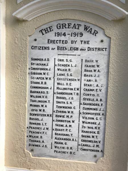 A D SOMMER  | J STRACHAN  | J CHRISTENSEN (Killed)  | W C GIBSON (Died)  | W H SCHAFER  | R B STARK  | J CUNNINGHAM  | S BARNARD  | V O WILSON  | T TOMLINSON  | W A MOBBS  | W R LEFIO (Died)  | W R SCHWEITZER  | J RUSSEL  | L T HOWARD  | J W PEACHEY (Killed)  | F I PEACHEY  | D WILKIE (Killed)  | A THOMAS  | J S DOWNES  | S G ORR  | L J SENDEN (Killed)  | R WILKIE  | S G LANE  | W CHRISTENSEN  | O E WALL  | E W MILLINGTON  | T B SANDERSON (Killed)  | V O RUSSEL  | S N SMITH  | C TOWNSEND  | W H ZORNIG (Killed)  | M P HOWIE  | W JOHNSTON (Killed)  | A M SKENE  | P C QUAST (Killed)  | T BEAUSANG  | A L ALEXANDER  | G MANN  | O R WILKIE  | B C PEACHEY  | W BAHR  | W HAASE  | W A BASS  | J J BASS  | R MANN  | A C STARK  | E V CRAMP  | H CURTIS  | A B STEELE  | F SAUNDERS (Killed)  | J J CUMMINS  | A SCHWEITZER (Killed)  | G G WILSON  | J WIGMORE  | H V ZORNIG  | D HANDCOCK  | W T SKENE  | V GREENELSH  | J M CAHILL (Died)  | A CHRISTENSEN  |   | Beenleigh World War I memorial  |   | 