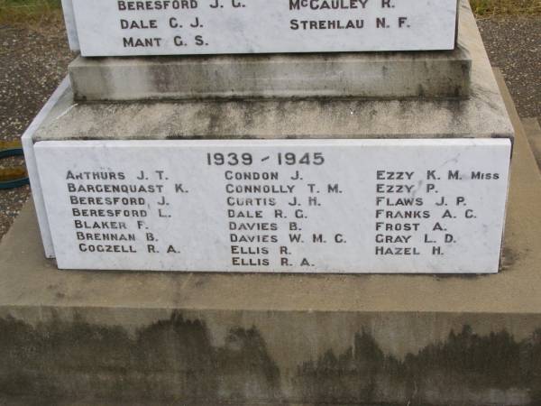 1939/1945  | J.T.ARTHURS  | K.  BARGENQUAST  | J.  BERESFORD  | L.  BERESFORD  | F.  BLAKER  | B.  BRENNAN  | R.A.COGZELL  | J.  CONDON  | T.M.CONNOLLY  | J.H.CURTIS  | R.G.DALE  | B.  DAVIES  | W.M.C.DAVIES  | R.  ELLIS  | R.A.ELLIS  | K.M.EZZY (Miss)  | P.  EZZY  | J.P.FLAWS  | A.C.FRANKS  | A.  FROST  | L.D.GRAY  | H.  HAZEL  |   | Brooweena War Memorial, Woocoo Shire  |   | 