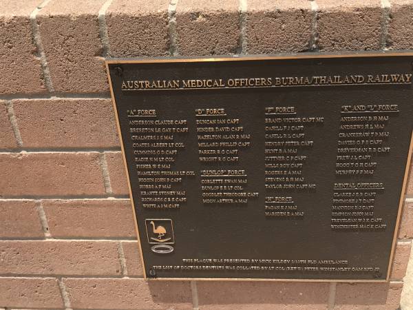 Australian Medical Officers Burma/Thailand railway  |   |  A  Force  | Anderson Claude capt  | Brereton Le gay T capt  | Chalmers J S maj  | Coates Albert lt col  | Cumming G D capt  | Eadie N M lt col  | Fisher W E maj  | Hamilton Thomas lt col  | Higgin John P capt  | Hobbs A F maj  | Krantz Sydney maj  | Richards C R E capt  | White A J M capt  |   |  D  force  | Duncan Ian capt  | Hinder David capt  | Hazelton Alan R maj  | Millard Phillip capt  | Parker R G capt  | Wright R G capt  |   |  Dunlop  force  | Corlette Ewan maj  | Dunlop E E lt col  | Goodlee Theodore capt  | Moon Arthur A maj  |   |  F  force  | Brand Victor capt MC  | Cahill F J capt  | Cahill R L capt  | Hendry Peter capt  | Hunt B A maj  | Juttner C P capt  | MILLS Roy capt  | Rogers E A maj  | Stevens R H maj  | Taylor John capt MC  |   |  H  force  | Fagan K J maj  | Marsden E A maj  |   |  K  and  L  force  | Anderson B H maj  | Andrews  H L maj  | Crankshaw T P maj  | Davies G F S capt  | Dreverman B B capt  | Frew J L capt  | Hogg T G H capt  | Murphy P F maj  |   | Dental officers  | Clarke J E R capt  | Finimore J T capt  | Mannion R J capt  | Simpson John maj  | Trevelean W J K capt  | Winchester Mac K capt  |   | Burleigh War Memorial, Gold Coast City  |   | 