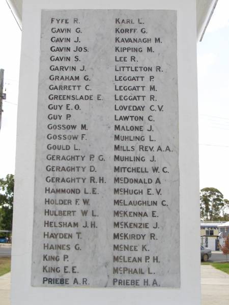 FYFE R  | GAVIN G  | GAVIN J  | GAVIN Jos  | GAVIN S  | GARVIN J  | GRAHAM G  | GARRETT C  | GREENSLADE E  | GUY E.O.  | GUY P  | GOSSOW M  | GOSSOW F  | GOULD L  | GERAGHTY P G  | GERAGHTY D  | GERAGHTY R H  | HAMMOND L E  | HOLDER F W  | HULBERT W L  | HELSHAM J H  | HAYDEN T  | HAINES G  | KING P  | KING E E  | PRIEBE A R  | KARL L  | KORFF G  | KAVANAGH M  | KIPPING M  | LEE R  | LITTLETON R  | LEGGATT P  | LEGGATT M  | LEGGATT R  | LOVEDAY C V  | LAWTON C  | MALONE J  | MUHLING L  | MILLS REV A A  | MUHLING J  | MITCHELL W C  | McDONALD A  | McHUGH E V  | McLAUGHLIN C  | McKENNA E  | McKENZIE J  | McKIRDY R  | McNEE K  | McLEAN P H  | McPHAIL L  | PRIEBE H A  |   | Crows Nest war memorial  |   | 
