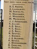 W BEER H CLEWLEY M GRINKE W ROSS L W HARTIG E STEINMULLER (they gave their lives for us)  D E HARTH A LEBSANFT M SCHULTZ C WOCKNER J WOCKNER M WOCKNER J J ANDERSON R BAKER A A BALL H C BALL J C BALL N BEUTEL J BIRRER J A BLUMKE K BOGGS J BRUGGEMANN B COOLING A DADDS R W DAVIE R C DAVIE   D.F.C & BAR C EHRLICH D C ESSEX L H FULLER R T FULLER J GARDNER A W GRACEY K HAMLYN G H HANDFORD S HANDFORD B A JONES A MANTEIT (K) E MANTEIT (K) K MANTEIT J SOMMER R P HAMLYN E W HARTIG E C HARTIG S N HARTIG E B HARTWIG E W B HESS L A HODGKINSON W HORN A E KELLY H KLEASE B KRAUTZ C J KRAUTZ A G KRETSCHMAR B L KRUGER J KUHL R KUHL C LAU G LAU E LEBSANFT F LEBSANFT R F LLOYD E E MADSEN H C MADSEN H J MADSEN C McINTOSH G W McLAREN L MUNEY M NORTON N W PETERS E PUKALLAS L PUKALLAS B C RAFTERY P W RAFTERY A REIS F RICHTER A H ROBINSON J A ROSS H E SKUSE R D SMITH R THOMAS J M THOMPSON A G THORN H VONHOFF L G WALTERS   George Medal C K WOCKNER  Goombungee WWII War Memorial (Rosalie Shire)  