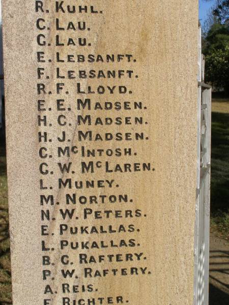 W BEER  | H CLEWLEY  | M GRINKE  | W ROSS  | L W HARTIG  | E STEINMULLER  | (they gave their lives for us)  |   | D E HARTH  | A LEBSANFT  | M SCHULTZ  | C WOCKNER  | J WOCKNER  | M WOCKNER  | J J ANDERSON  | R BAKER  | A A BALL  | H C BALL  | J C BALL  | N BEUTEL  | J BIRRER  | J A BLUMKE  | K BOGGS  | J BRUGGEMANN  | B COOLING  | A DADDS  | R W DAVIE  | R C DAVIE  |   D.F.C & BAR  | C EHRLICH  | D C ESSEX  | L H FULLER  | R T FULLER  | J GARDNER  | A W GRACEY  | K HAMLYN  | G H HANDFORD  | S HANDFORD  | B A JONES  | A MANTEIT (K)  | E MANTEIT (K)  | K MANTEIT  | J SOMMER  | R P HAMLYN  | E W HARTIG  | E C HARTIG  | S N HARTIG  | E B HARTWIG  | E W B HESS  | L A HODGKINSON  | W HORN  | A E KELLY  | H KLEASE  | B KRAUTZ  | C J KRAUTZ  | A G KRETSCHMAR  | B L KRUGER  | J KUHL  | R KUHL  | C LAU  | G LAU  | E LEBSANFT  | F LEBSANFT  | R F LLOYD  | E E MADSEN  | H C MADSEN  | H J MADSEN  | C McINTOSH  | G W McLAREN  | L MUNEY  | M NORTON  | N W PETERS  | E PUKALLAS  | L PUKALLAS  | B C RAFTERY  | P W RAFTERY  | A REIS  | F RICHTER  | A H ROBINSON  | J A ROSS  | H E SKUSE  | R D SMITH  | R THOMAS  | J M THOMPSON  | A G THORN  | H VONHOFF  | L G WALTERS  |   George Medal  | C K WOCKNER  |   | Goombungee WWII War Memorial (Rosalie Shire)  |   | 