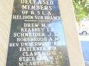 Deceased members of RSL Helidon sub-branch Drew M J Kearney L E Schneider J L * Horsbrugh A M * (rev) Underwood R N * Faulkner H H Clarke G G * Stickels M J * McCarthy K G Grove J B Lawler J M Topp N S * Scanlan P J Johnson D H Graham J R Thomson A G Glanville D R Kennedy K W Harris M Greer F J Krause E S Kluck J F McGovern M J  Myers A G Heard W A Wrigglesworth H Tarrant L J R Cross R T Montgomery W J Lawler R J Kamp L W Henson Lily Reid B Kenafake D J Henson K W  Connole P J Sharp J Harrington G Adams J Carey M Stephens T A Price H V L Evans G Holmes S Porter L C Norris C Montgomery R T Jenkins K C Knowles F Hogan R J * O'Neill C P Kettle L J D Thomas J L Nobes W J * service members  Helidon War Memorial  