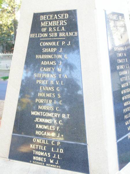 Deceased members of RSL Helidon sub-branch  | Drew M J  | Kearney L E  | Schneider J L *  | Horsbrugh A M *  | (rev) Underwood R N *  | Faulkner H H  | Clarke G G *  | Stickels M J *  | McCarthy K G  | Grove J B  | Lawler J M  | Topp N S *  | Scanlan P J  | Johnson D H  | Graham J R  | Thomson A G  | Glanville D R  | Kennedy K W  | Harris M  | Greer F J  | Krause E S  | Kluck J F  | McGovern M J  |   | Myers A G  | Heard W A  | Wrigglesworth H  | Tarrant L J R  | Cross R T  | Montgomery W J  | Lawler R J  | Kamp L W  | Henson Lily  | Reid B  | Kenafake D J  | Henson K W  |   | Connole P J  | Sharp J  | Harrington G  | Adams J  | Carey M  | Stephens T A  | Price H V L  | Evans G  | Holmes S  | Porter L C  | Norris C  | Montgomery R T  | Jenkins K C  | Knowles F  | Hogan R J *  | O'Neill C P  | Kettle L J D  | Thomas J L  | Nobes W J  | * service members  |   | Helidon War Memorial  |   | 