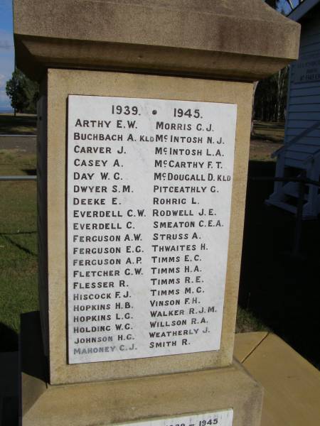 1939 - 1945  | Arthy E W  | Buchbach A (kld)  | Carver J  | Casey A  | Day W G  | Dwyer S M  | Deeke E  | Everdell C W  | Everdell C  | Ferguson A W  | Ferguson E G  | Ferguson A P  | Fletcher G W  | Flesser R  | Hiscock F J  | Hopkins H B  | Hopkins L G  | Holding W G  | Johnson H G  | Mahoney C J  | Morris G J  | McIntosh N J  | McIntosh L A  | McCarthy F T  | McDougall D (kld)  | Pitceathly G  | Rohrig L  | Rodwell J E  | Smeaton C E A  | Struss A  | Thwaites H  | Timms E C  | Timms H A  | Timms R E  | Timms M G  | Vinson F H  | Walker R J M  | Willson R A  | Weatherly J  | Smith R  |   | Woodhill War Memorial, Beaudesert  | 