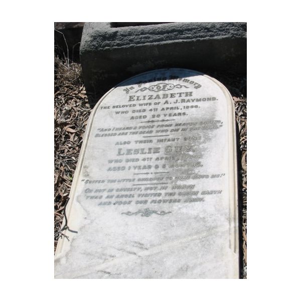 Elizabeth  | wife of A J Raymond  | 4 Apr 1886  | aged 28 years  |   | their infant son  | Leslie Guy  | 4 Apr 1884  | aged 1 year and 5 months  |   | Brisbane General Cemetery Toowong  |   | 