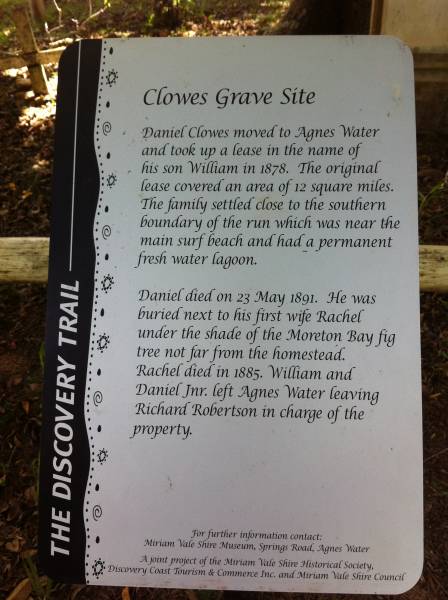 Clowes Graves Site  | Daniel Clowes moved to Agnes Water  | and took up a lease in the name of  | his son William in 1878, The original  | lease covered an area of 12 square miles.  | The family settled close to the southern  | boundary of the run which was near the  | main surf beach and had a permanent  | fresh water lagoon.  |   | Daniel died on 23 May 1891. He was  | buried next to his first wife Rachel  | under the shade of the Moreton Bay fig  | tree not far from the homestead.  | Rachel died in 1885. William and  | Daniel jnr. left Agnes Water leaving  | Richard Robertson in charge of the property.  |   | Clowes Graves, Tom Jeffery Memorial Park, Agnes Water, Gladstone Region  |   | 