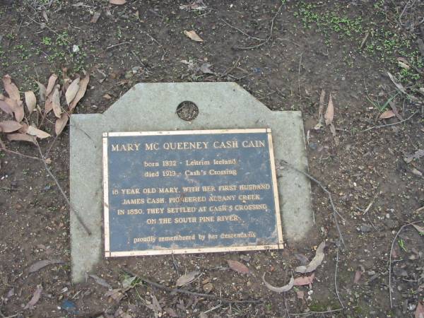 Mary McQueeney Cash CAIN  | B: 1832 Leitrim, Ireland  | D: 1913 Cash's Crossing  |   | 18 year old Mary with her first husband  | James CASH pioneered Albany Creek in 1850.  | They settled at Cash's Crossing on the South Pine River.  |   | Albany Creek Cemetery, Pine Rivers  |   | 