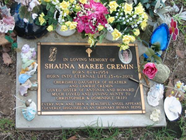 Shauna Maree CREMIN  | B: 8 Apr 1954  | D: 13 Jun 2002  | (daughter of Heather and Lawrie CREMIN,  | sister of Antonia and Howard  | aunt to Christopher and Dominique (RIP))  |   | Albany Creek Cemetery, Pine Rivers  |   | 