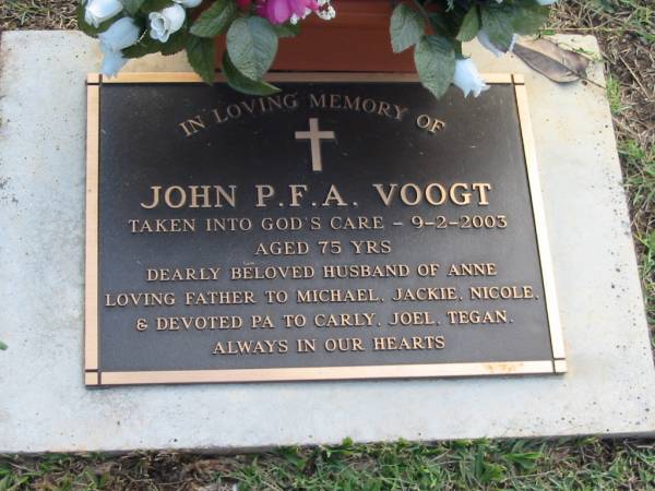 John P F A VOOGT  | 9 Feb 2003  | aged 75  | husband of Anne  | father of Michael, Jackie, Nicole  | grandfather to Carly, Joel, Tegan  |   | Albany Creek Cemetery, Pine Rivers  |   | 