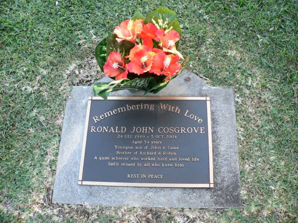 Ronald John COSGROVE  | b: 24 Dec 1949  | d: 5 Oct 2004, aged 54  | Youngest son of John and Esme  | Brother of Richard and Robyn  |   | Research contact and copyright holder: Robyn Pollock robinpollock@paradise.net.nz  |   | Albany Creek Cemetery, Pine Rivers  | 