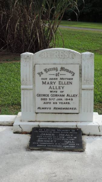 Mary Ellen ALLEY  | d: 31 Jan 1943 aged 69  | (wife of George Gorman ALLEY)  |   | her parents  | James HEALY  | d: Cairns 27 Jan 1878 aged 38  | buried Old Cairns Cemetery)  |   | Bridget HILL  | d: Toowoomba 3 Feb 1917 aged 77  | buried Toowoomba Cemetery  |   | Alley Family Graves, Gordonvale  | 