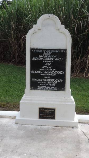 Mary (ALLEY)  | d: 1887  | wife of William Saunders ALLEY  |   | Williw BLACKWELL  | adopted son of Richard and Sarah BLACKWELL  | d: aged 11 mo  |   | William Saunders ALLEY  | d: 1 Jul 1889 aged 57  |   | Edith Sarah LANCASTER (nee WILLIAMS)  | d: Thursday Island 1 Apr 1918 aged 37  | mother of Alley, Maisie, Barron, Joseph Baird,  | Rose, Nell, Jack Lancaster  | granddaughter of W and M ALLEY  |   | Alley Family Graves, Gordonvale  | 