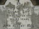 
Susan LOY,
died 19 Feb 1930 aged 84 years;
John Robert HALL,
died 16 July 1933 aged 48 years;
Emma Jane HALL,
died 21 July 1956 aged 87 years;
Appletree Creek cemetery, Isis Shire
