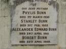 
Phylis BUNN,
mother,
died 3 March 1930;
Stanley BUNN,
died 21 Feb 1932;
Alexander Edward BUNN,
died 29 April 1941;
Robert BUNN,
died 24 April 1949;
Hazel Jean BUNN nee REDGWELL,
wife,
died 23 July 1963 aged 44 years,
cremated Brisbane;
Sydney Roy BUNN,
husband,
died 28 May 1966 aged 51 years;
Appletree Creek cemetery, Isis Shire
