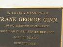 
Ellen Lavinia GINN,
wife mother,
died 15 Nov 1954 aged 46 years;
Andrew George GINN,
father father-in-law,
died 3 Dec 1966 aged 59 years;
Frank George GINN,
husband of Florence,
died 8 Sept 1955 aged 81 years;
Appletree Creek cemetery, Isis Shire
