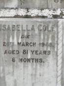 
Isabella COLE,
died 28 March 1948 aged 81 years 6 months;
George COLE,
accidentally killed 2 March 1910
aged 52 years 3 months;
Elizabeth BENSTEAD,
died 1 June 1919 aged 82 years 9 months;
Appletree Creek cemetery, Isis Shire

