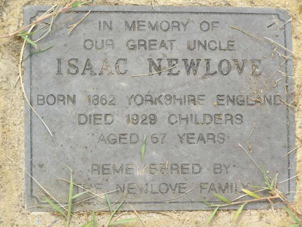Isaac NEWLOVE,  | great uncle,  | born 1862 Yorkshire England,  | died 1929 Childers aged 67 years,  | remembered by Newlove family;  | Appletree Creek cemetery, Isis Shire  | 