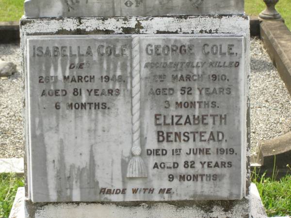 Isabella COLE,  | died 28 March 1948 aged 81 years 6 months;  | George COLE,  | accidentally killed 2 March 1910  | aged 52 years 3 months;  | Elizabeth BENSTEAD,  | died 1 June 1919 aged 82 years 9 months;  | Appletree Creek cemetery, Isis Shire  |   | 