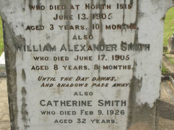 Leslie John SMITH,  | died North Isis 13 June 1905  | aged 3 years 10 months;  | William Alexander SMITH,  | died 17 June 1905 aged 8 years 8 months;  | Catherine SMITH,  | died 9 Feb 1926 aged 32 years;  | John SMITH,  | died 28 March 1928 aged 69 years;  | Mary,  | wife,  | died 22 July 1943 aged 84 years;  | Appletree Creek cemetery, Isis Shire  | 