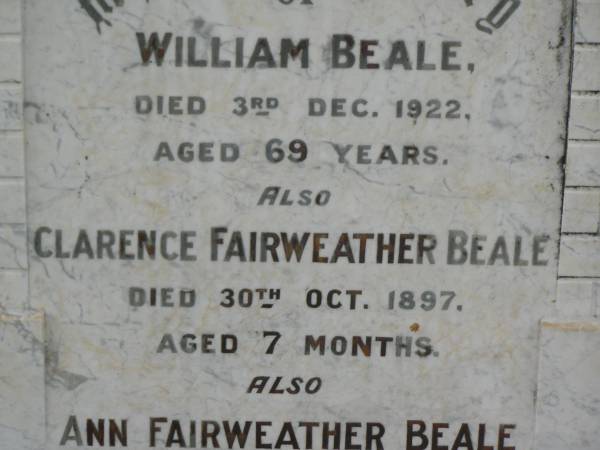 William BEALE,  | died 3 Dec 1922 aged 69 years;  | Clarence Fairweather BEALE,  | died 30 Oct 1897 aged 7 months;  | Ann Fairweather BEALE,  | died 13 April 1944 aged 82 years;  | Appletree Creek cemetery, Isis Shire  | 