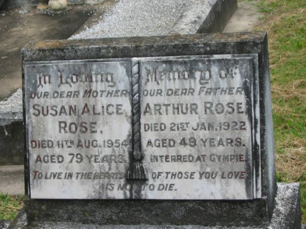 Susan Alice ROSE,  | mother,  | died 11 Aug 1954 aged 79 years;  | Arthur ROSE,  | father,  | died 21 Jan 1922 aged 49 years,  | interred at Gympie;  | Appletree Creek cemetery, Isis Shire  | 