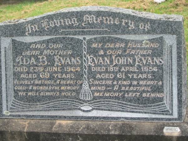 Ada B. EVANS,  | mother,  | died 23 June 1964 aged 69 years;  | Evan John EVANS,  | husband father,  | died 18 April 1956 aged 61 years;  | Appletree Creek cemetery, Isis Shire  | 