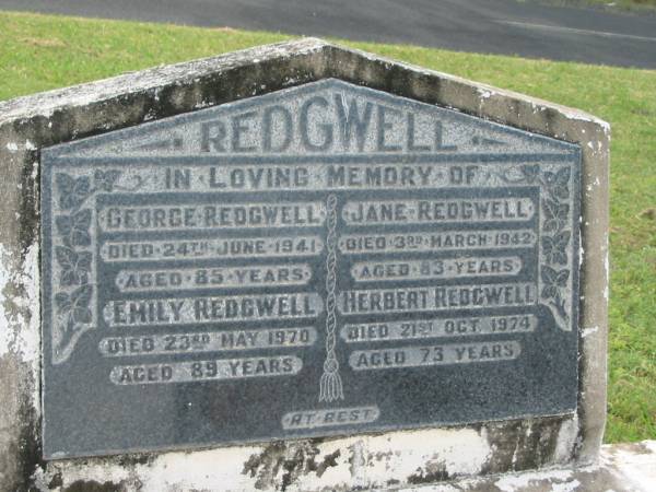 George REDGWELL,  | died 24 June 1941 aged 85 years;  | Emily REDGWELL,  | died 23 May 1970 aged 89 years;  | Jane REDGWELL,  | died 3 March 1942 aged 83 years;  | Herbert REDGWELL,  | died 21 Oct 1974 aged 73 years;  | Appletree Creek cemetery, Isis Shire  | 