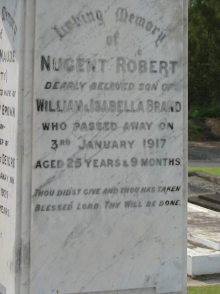 Nugent Robert,  | son of William & Isabella BRAND,  | died 3 Jan 1917 aged 25 years 9 months;  | Elsie Maude (Betty),  | wife of Dr Hedley BROWN, Nundah,  | mother of Jocelyn & Deidre,  | died 31 Dec 1929 aged 35 years;  | William BRAND,  | born 14 April 1857  | Little Shelford Cambridgeshire England,  | died 1 Feb 1933  Shelford  Huxley;  | Isabella,  | wife,  | died 12 Dec 1948 in 82nd year;  | Appletree Creek cemetery, Isis Shire  | 