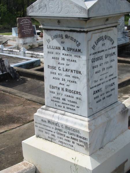 George UPHAM,  | husband father,  | died 6 Feb 1920 aged 59 years;  | Annie UPHAM,  | wife mother,  | died 10 Dec 1949 aged 88 years;  | Lillian A. UPHAM,  | died 19 March 1926 aged 38 years;  | Rose G. LAYNTON,  | died 6 Jan 1920 aged 25 years;  | Edith H. RIDGERS,  | died 27 March 1931 aged 46 years;  | daughters of G. & A. UPHAM;  | Muriel C. RIDGERS,  | daughter of James & Edith RIDGERS,  | grand-daughter of George & Annie UPHAM,  | died 20 Dec 1920 aged 10 years;  | William E. UPHAM,  | father,  | 21-10-1901 - 26-8-1985 aged 83 years 10 months;  | Queenie E. UPHAM,  | mother,  | 28-10-1900 - 9-9-2002 aged 101 years 10 months;  | Appletree Creek cemetery, Isis Shire  | 