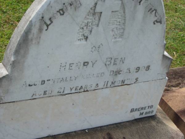 Henry BEN,  | accidentally killed 5 Dec 1908  | aged 21 years 11 months;  | Sarah Ann BEN,  | died 5 June 1904 aged 42 years,  | erected by husband T. BEN;  | Appletree Creek cemetery, Isis Shire  |   | 
