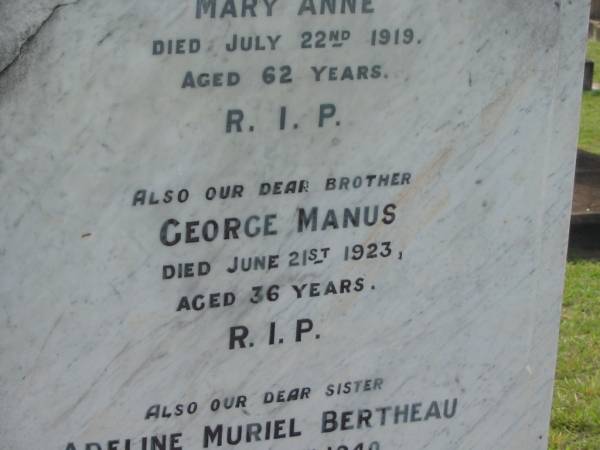 J.H.E. BERTHEAU,  | died 28 Dec 1903 aged 52 years;  | Mary Anne,  | wife,  | died 22 July 1919 aged 62 years;  | George Manus,  | brother,  | died 21 June 1923 aged 36 years;  | Adeline Muriel BERTHEAU,  | sister,  | died 19 Aug 1940 aged 39 years;  | Edmund James,  | brother,  | died 13 Sept 1948 aged 66 years;  | Walter Henry Edma,  | brother,  | died 5 Dec 1948 aged 68 years;  | Charles Zacharie BERTHEAU,  | died 23 Jan 1957 aged 75 years;  | Appletree Creek cemetery, Isis Shire  | 