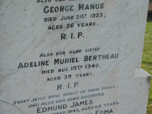 J.H.E. BERTHEAU,  | died 28 Dec 1903 aged 52 years;  | Mary Anne,  | wife,  | died 22 July 1919 aged 62 years;  | George Manus,  | brother,  | died 21 June 1923 aged 36 years;  | Adeline Muriel BERTHEAU,  | sister,  | died 19 Aug 1940 aged 39 years;  | Edmund James,  | brother,  | died 13 Sept 1948 aged 66 years;  | Walter Henry Edma,  | brother,  | died 5 Dec 1948 aged 68 years;  | Charles Zacharie BERTHEAU,  | died 23 Jan 1957 aged 75 years;  | Appletree Creek cemetery, Isis Shire  | 