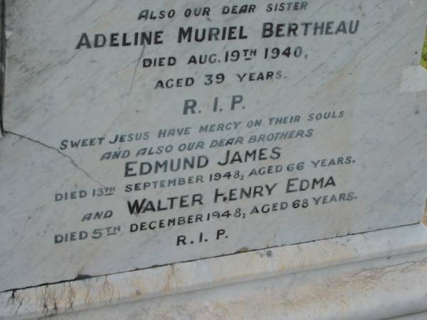 J.H.E. BERTHEAU,  | died 28 Dec 1903 aged 52 years;  | Mary Anne,  | wife,  | died 22 July 1919 aged 62 years;  | George Manus,  | brother,  | died 21 June 1923 aged 36 years;  | Adeline Muriel BERTHEAU,  | sister,  | died 19 Aug 1940 aged 39 years;  | Edmund James,  | brother,  | died 13 Sept 1948 aged 66 years;  | Walter Henry Edma,  | brother,  | died 5 Dec 1948 aged 68 years;  | Charles Zacharie BERTHEAU,  | died 23 Jan 1957 aged 75 years;  | Appletree Creek cemetery, Isis Shire  | 