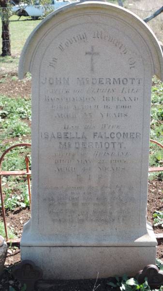 John McDERMOTT  | native of El??ln Lile?, Roscommon, Ireland  | d: 16 Mar 1900 aged 35?  |   | his wife  | Isabella Falconer McDERMOTT  | native of Brisbane  | d: 21 May 1905 aged 44  |   | Aubigny Catholic Cemetery, Jondaryan  |   | 