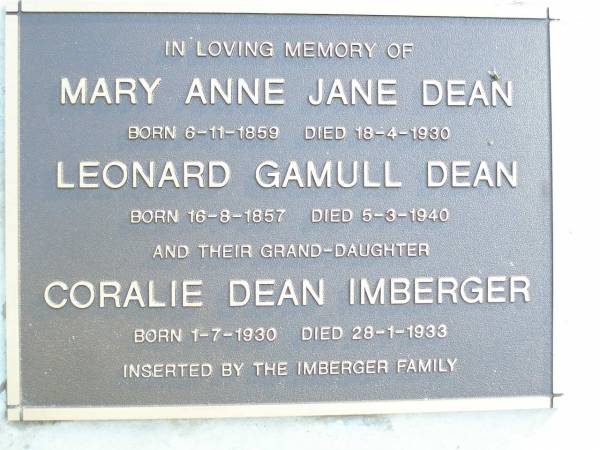 Mary Anne Jane DEAN,  | born 6-11-1859 died 18-4-1930;  | Leonard Gamull DEAN,  | born 16-8-1857 died 5-3-1940;  | Coralie Dean IMBERGER, granddaughter,  | born 1-7-1930 died 28-1-1933,  | inserted by Imberger family;  | Beerburrum Cemetery, Caloundra  |