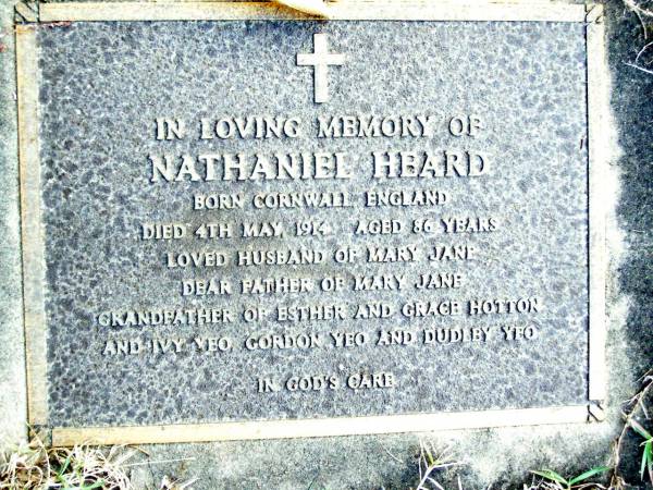 Nathaniel HEARD,  | born Cornwall England,  | died 3 May 1914 aged 86 years,  | husband of Mary Jane,  | father of Mary Jane,  | grandfather of Esther & Grace HOTTON,  | Ivy YEO, Gordon YEO & Dudley YEO;  | Beerwah Cemetery, City of Caloundra  |   | 