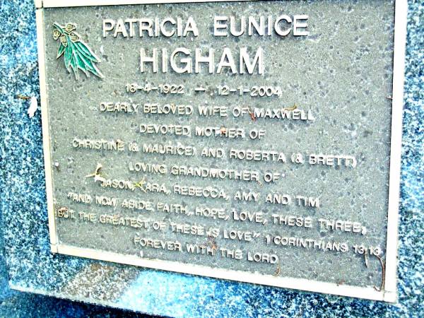 Patricia Eunice HIGHAM,  | 16-4-1922 - 12-1-2004,  | wife of Maxwell,  | mother of Christine (& Maurice), Roberta (& Brett),  | grandmother of Jason, Tara, Rebecca, Amy & Tim;  | Beerwah Cemetery, City of Caloundra  | 
