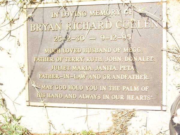 Bryan Richard CULLEN,  | 25-2-30 - 9-12-95,  | husband of Megg,  | father of Terry, Ruth, John, Donalee,  | Juliet, Maria, Janita, Peta,  | father-in-law grandfather;  | Bell cemetery, Wambo Shire  | 