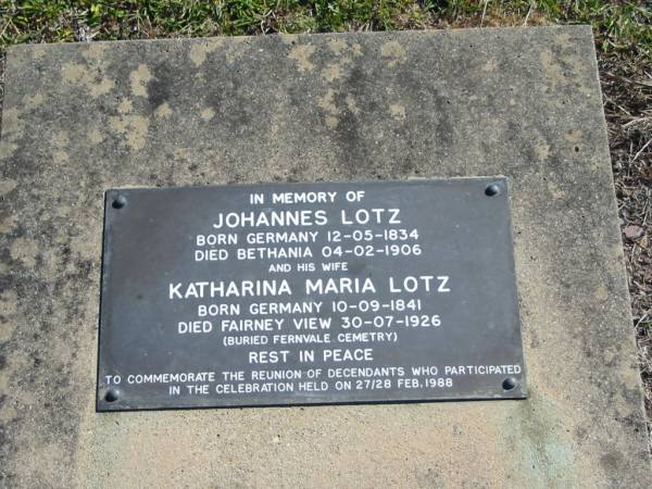 Johannes LOTZ  | B: Germany 12 May 1834  | D: Bethania 4 Feb 1906  | and his wife  | Katharina Maria LOTZ  | b: Germany 10 Sep 1841  | D: Fairney View 30 Jul 1926  | (buried Fernvale cemetery)  |   | Bethania (Lutheran) Bethania, Gold Coast  | 