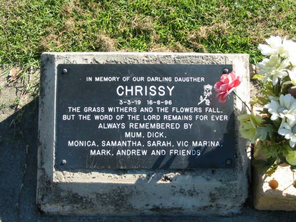 Chrissy  | B: 3 Mar 79  | D: 16 Aug 96  | (remembered by Mum, Dick, Monica, Samantha, Sarah, Vic Marina, Mark, Andrew and friends)  |   | Bethania (Lutheran) Bethania, Gold Coast  | 