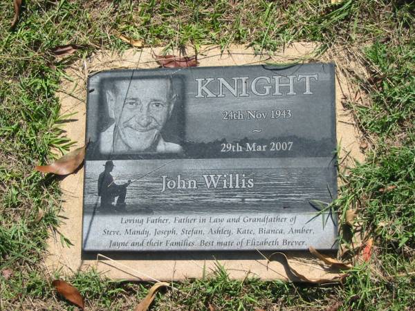 John Willis KNIGHT,  | 24 Nov 1943 - 29 Mar 2007,  | father father-in-law grandfather of  | Steve, Mandy, Joseph, Stefan, Ashley, Kate, Bianca,  | Amber, Jayne & families,  | mate of Elizabeth BREVER;  | Blackbutt-Benarkin cemetery, South Burnett Region  | 