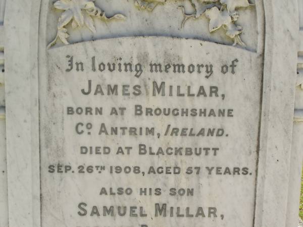 James MILLAR,  | born Broughshane, Co Antrim, Ireland,  | died Blackbutt 26 Sep 1908 aged 57 years;  | Samuel MILLAR,  | son,  | born Bundanba,  | died Blackbutt 22 Aug 1910 aged 24 years;  | Elizabeth MILLARm  | wife mother,  | died 24 May 1935 aged 80 years;  | Blackbutt-Benarkin cemetery, South Burnett Region  | 